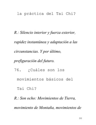 232
la práctica del Tai Chi?
R.: Silencio interior y fuerza exterior,
rapidez instantánea y adaptación a las
circunstancias. Y por último,
prefiguración del futuro.
76. ¿Cuáles son los
movimientos básicos del
Tai Chi?
R.: Son ocho: Movimientos de Tierra,
movimiento de Montaña, movimientos de
 