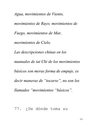 233
Agua, movimientos de Viento,
movimientos de Rayo, movimientos de
Fuego, movimientos de Mar,
movimientos de Cielo.
Las descripciones chinas en los
manuales de tai Chi de los movimientos
básicos son meras forma de empuje, es
decir maneras de “tocarse”, no son los
llamados “movimientos “básicos”.
77. ¿De dónde toma su
 
