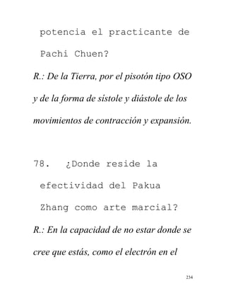 234
potencia el practicante de
Pachi Chuen?
R.: De la Tierra, por el pisotón tipo OSO
y de la forma de sístole y diástole de los
movimientos de contracción y expansión.
78. ¿Donde reside la
efectividad del Pakua
Zhang como arte marcial?
R.: En la capacidad de no estar donde se
cree que estás, como el electrón en el
 
