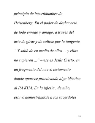 235
principio de incertidumbre de
Heisenberg. En el poder de deshacerse
de todo enredo y amago, a través del
arte de girar y de salirse por la tangente.
“ Y salió de en medio de ellos . . y ellos
no supieron ...“ – ese es Jesús Cristo, en
un fragmento del nuevo testamento
donde aparece practicando algo idéntico
al PA KUA. En la iglesia , de niño,
estuvo demostrándole a los sacerdotes
 