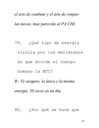 236
el arte de combate y el arte de romper
las mesas, muy parecido al PA CHI.
79. ¿Qué tipo de energía
circula por los meridianos
en que divide el cuerpo
humano la MTC?
R.: Te aseguro, la única y la misma
energía. 50 veces en un día.
80. ¿Por qué se hace que
 