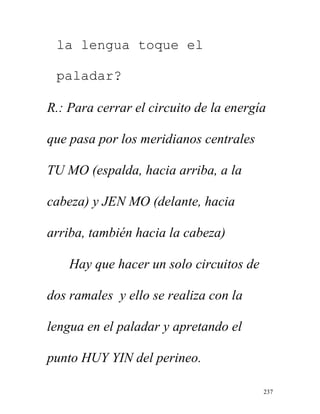 237
la lengua toque el
paladar?
R.: Para cerrar el circuito de la energía
que pasa por los meridianos centrales
TU MO (espalda, hacia arriba, a la
cabeza) y JEN MO (delante, hacia
arriba, también hacia la cabeza)
Hay que hacer un solo circuitos de
dos ramales y ello se realiza con la
lengua en el paladar y apretando el
punto HUY YIN del perineo.
 