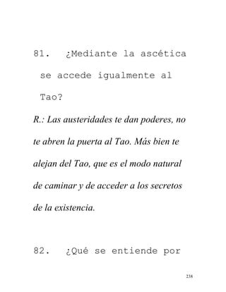 238
81. ¿Mediante la ascética
se accede igualmente al
Tao?
R.: Las austeridades te dan poderes, no
te abren la puerta al Tao. Más bien te
alejan del Tao, que es el modo natural
de caminar y de acceder a los secretos
de la existencia.
82. ¿Qué se entiende por
 