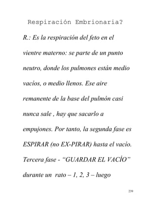 239
Respiración Embrionaria?
R.: Es la respiración del feto en el
vientre materno: se parte de un punto
neutro, donde los pulmones están medio
vacíos, o medio llenos. Ese aire
remanente de la base del pulmón casi
nunca sale , hay que sacarlo a
empujones. Por tanto, la segunda fase es
ESPIRAR (no EX-PIRAR) hasta el vacío.
Tercera fase - “GUARDAR EL VACÍO”
durante un rato – 1, 2, 3 – luego
 