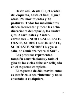 24
Desde allí , desde FU, el centro
del esquema, hasta el final, siguen
otros 192 movimientos y 32
posturas. Todos los movimientos
deben frecuentar y tocar las ocho
direcciones del espacio, los cuatro
ejes, 2 cardinales y 2 ínter-
cardinales – NORTE-SUR, ESTE-
OESTE, SURESTE-NOROESTE,
SUROESTE-NORESTE y ya se
sabe, se comienza “cara al Sur” .
Las posturas representan
también constelaciones y todo el
giro de los cielos debe ser reflejado
en el esquema completo.
El esquema de 384 movimientos
es esotérico, o sea “interno” y no se
enseñaba a cualquiera.
 