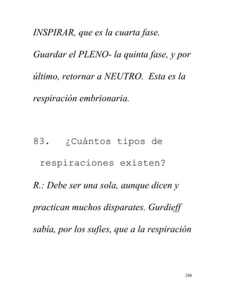 240
INSPIRAR, que es la cuarta fase.
Guardar el PLENO- la quinta fase, y por
último, retornar a NEUTRO. Esta es la
respiración embrionaria.
83. ¿Cuántos tipos de
respiraciones existen?
R.: Debe ser una sola, aunque dicen y
practican muchos disparates. Gurdieff
sabía, por los sufies, que a la respiración
 
