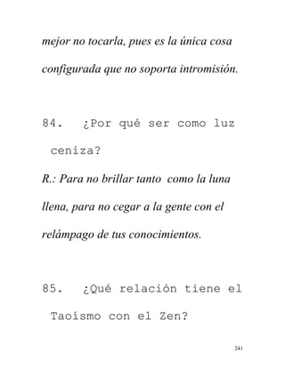 241
mejor no tocarla, pues es la única cosa
configurada que no soporta intromisión.
84. ¿Por qué ser como luz
ceniza?
R.: Para no brillar tanto como la luna
llena, para no cegar a la gente con el
relámpago de tus conocimientos.
85. ¿Qué relación tiene el
Taoísmo con el Zen?
 