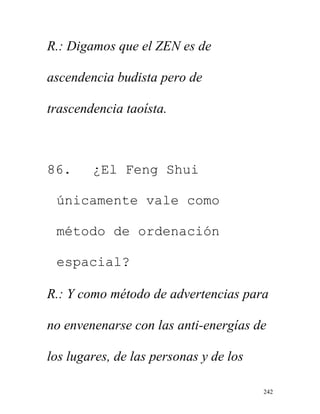 242
R.: Digamos que el ZEN es de
ascendencia budista pero de
trascendencia taoísta.
86. ¿El Feng Shui
únicamente vale como
método de ordenación
espacial?
R.: Y como método de advertencias para
no envenenarse con las anti-energías de
los lugares, de las personas y de los
 