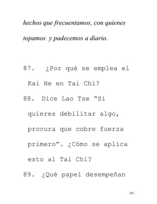 243
hechos que frecuentamos, con quienes
topamos y padecemos a diario.
87. ¿Por qué se emplea el
Kai He en Tai Chi?
88. Dice Lao Tse “Si
quieres debilitar algo,
procura que cobre fuerza
primero”. ¿Cómo se aplica
esto al Tai Chi?
89. ¿Qué papel desempeñan
 