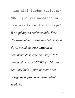 244
las divinidades taoístas?
90. ¿En qué consiste la
ceremonia de discipulaje?
R.: Aquí hay un malentendido. Eres
discípulo mientras estudias bajo la égida
de tal o cual maestro antes de la
ceremonia de iniciación. Luego de la
ceremonia eres ADEPTO, ya dejas de
ser “discípulo”, pues llegaste a ser
colega de tu propio maestro, adepto
también.
 