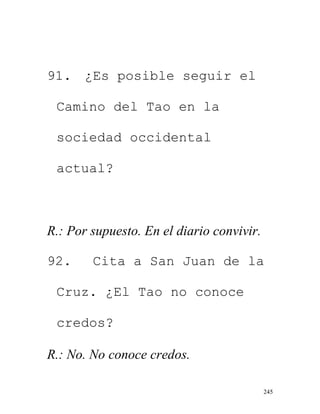 245
91. ¿Es posible seguir el
Camino del Tao en la
sociedad occidental
actual?
R.: Por supuesto. En el diario convivir.
92. Cita a San Juan de la
Cruz. ¿El Tao no conoce
credos?
R.: No. No conoce credos.
 