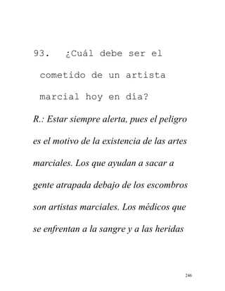 246
93. ¿Cuál debe ser el
cometido de un artista
marcial hoy en día?
R.: Estar siempre alerta, pues el peligro
es el motivo de la existencia de las artes
marciales. Los que ayudan a sacar a
gente atrapada debajo de los escombros
son artistas marciales. Los médicos que
se enfrentan a la sangre y a las heridas
 
