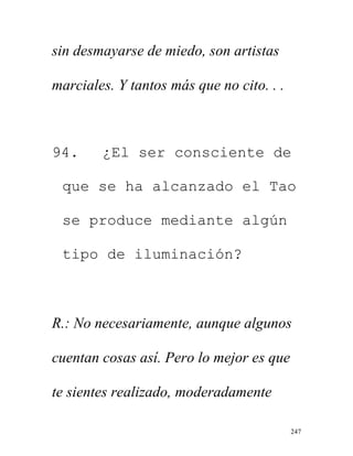 247
sin desmayarse de miedo, son artistas
marciales. Y tantos más que no cito. . .
94. ¿El ser consciente de
que se ha alcanzado el Tao
se produce mediante algún
tipo de iluminación?
R.: No necesariamente, aunque algunos
cuentan cosas así. Pero lo mejor es que
te sientes realizado, moderadamente
 