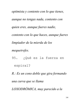 248
optimista y contento con lo que tienes,
aunque no tengas nada, contento con
quien eres, aunque fueres nadie,
contento con lo que haces, aunque fueres
limpiador de la mierda de los
mequetrefes.
95. ¿Qué es la fuerza en
espiral?
R.: Es un cono doble que gira formando
una curva que se llama
LOXODRÓMICA, muy parecido a la
 
