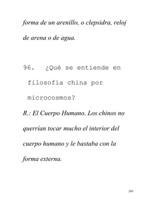 249
forma de un arenillo, o clepsidra, reloj
de arena o de agua.
96. ¿Qué se entiende en
filosofía china por
microcosmos?
R.: El Cuerpo Humano. Los chinos no
querrían tocar mucho el interior del
cuerpo humano y le bastaba con la
forma externa.
 