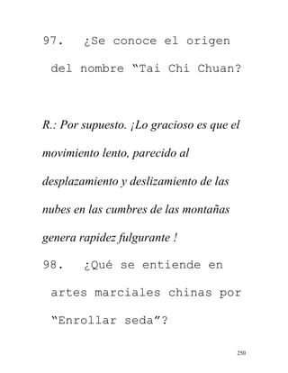 250
97. ¿Se conoce el origen
del nombre “Tai Chi Chuan?
R.: Por supuesto. ¡Lo gracioso es que el
movimiento lento, parecido al
desplazamiento y deslizamiento de las
nubes en las cumbres de las montañas
genera rapidez fulgurante !
98. ¿Qué se entiende en
artes marciales chinas por
“Enrollar seda”?
 