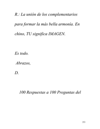 253
R.: La unión de los complementarios
para formar la más bella armonía. En
chino, TU significa IMAGEN.
Es todo.
Abrazos,
D.
100 Respuestas a 100 Preguntas del
 