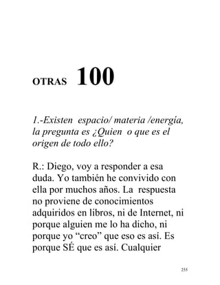 255
OTRAS 100
1.-Existen espacio/ materia /energía,
la pregunta es ¿Quien o que es el
origen de todo ello?
R.: Diego, voy a responder a esa
duda. Yo también he convivido con
ella por muchos años. La respuesta
no proviene de conocimientos
adquiridos en libros, ni de Internet, ni
porque alguien me lo ha dicho, ni
porque yo “creo” que eso es así. Es
porque SÉ que es así. Cualquier
 