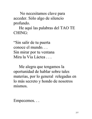257
No necesitamos clave para
acceder. Sólo algo de silencio
profundo.
He aquí las palabras del TAO TE
CHING:
“Sin salir de tu puerta
conoce el mundo. . .
Sin mirar por tu ventana
Mira la Vía Láctea . . .
Me alegra que tengamos la
oportunidad de hablar sobre tales
materias, por lo general relegadas en
lo más secreto y hondo de nosotros
mismos.
Empecemos. . .
 