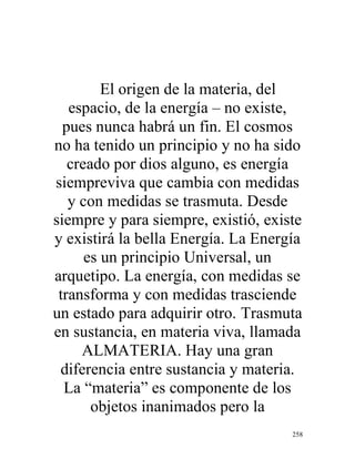258
El origen de la materia, del
espacio, de la energía – no existe,
pues nunca habrá un fin. El cosmos
no ha tenido un principio y no ha sido
creado por dios alguno, es energía
siempreviva que cambia con medidas
y con medidas se trasmuta. Desde
siempre y para siempre, existió, existe
y existirá la bella Energía. La Energía
es un principio Universal, un
arquetipo. La energía, con medidas se
transforma y con medidas trasciende
un estado para adquirir otro. Trasmuta
en sustancia, en materia viva, llamada
ALMATERIA. Hay una gran
diferencia entre sustancia y materia.
La “materia” es componente de los
objetos inanimados pero la
 