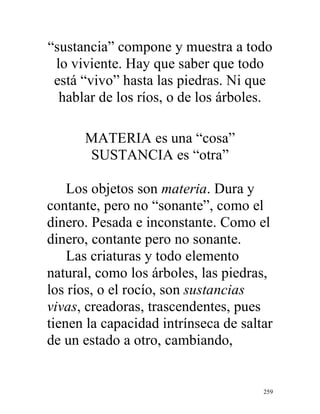 259
“sustancia” compone y muestra a todo
lo viviente. Hay que saber que todo
está “vivo” hasta las piedras. Ni que
hablar de los ríos, o de los árboles.
MATERIA es una “cosa”
SUSTANCIA es “otra”
Los objetos son materia. Dura y
contante, pero no “sonante”, como el
dinero. Pesada e inconstante. Como el
dinero, contante pero no sonante.
Las criaturas y todo elemento
natural, como los árboles, las piedras,
los ríos, o el rocío, son sustancias
vivas, creadoras, trascendentes, pues
tienen la capacidad intrínseca de saltar
de un estado a otro, cambiando,
 