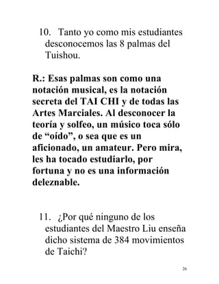 26
10. Tanto yo como mis estudiantes
desconocemos las 8 palmas del
Tuishou.
R.: Esas palmas son como una
notación musical, es la notación
secreta del TAI CHI y de todas las
Artes Marciales. Al desconocer la
teoría y solfeo, un músico toca sólo
de “oído”, o sea que es un
aficionado, un amateur. Pero mira,
les ha tocado estudiarlo, por
fortuna y no es una información
deleznable.
11. ¿Por qué ninguno de los
estudiantes del Maestro Liu enseña
dicho sistema de 384 movimientos
de Taichi?
 