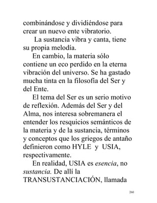 260
combinándose y dividiéndose para
crear un nuevo ente vibratorio.
La sustancia vibra y canta, tiene
su propia melodía.
En cambio, la materia sólo
contiene un eco perdido en la eterna
vibración del universo. Se ha gastado
mucha tinta en la filosofía del Ser y
del Ente.
El tema del Ser es un serio motivo
de reflexión. Además del Ser y del
Alma, nos interesa sobremanera el
entender los resquicios semánticos de
la materia y de la sustancia, términos
y conceptos que los griegos de antaño
definieron como HYLE y USIA,
respectivamente.
En realidad, USIA es esencia, no
sustancia. De allí la
TRANSUSTANCIACIÓN, llamada
 