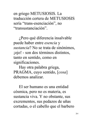 261
en griego METUSIOSIS. La
traducción certera de METUSIOSIS
sería “trans-esenciación”, no
“transustanciación”.
¿Pero qué diferencia insalvable
puede haber entre esencia y
sustancia? No se trata de sinónimos,
¡ojo! - son dos términos distintos,
tanto en sentido, como en
significaciones.
Hay otra palabra griega,
PRAGMA, cuyo sentido, [cosa]
debemos analizar.
El ser humano es una entidad
cósmica, pero no es materia, es
sustancia viva. Y no obstante, sus
excrementos, sus pedazos de uñas
cortadas, o el cabello que el barbero
 