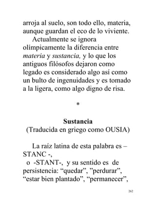 262
arroja al suelo, son todo ello, materia,
aunque guardan el eco de lo viviente.
Actualmente se ignora
olímpicamente la diferencia entre
materia y sustancia, y lo que los
antiguos filósofos dejaron como
legado es considerado algo así como
un bulto de ingenuidades y es tomado
a la ligera, como algo digno de risa.
*
Sustancia
(Traducida en griego como OUSIA)
La raíz latina de esta palabra es –
STANC -,
o -STANT-, y su sentido es de
persistencia: “quedar”, ”perdurar”,
“estar bien plantado”, “permanecer”,
 