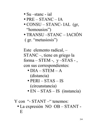 264
• Su –stanc - ial
• PRE – STANC – IA
• CONSU – STANC- IAL (gr,
“homousios”)
• TRANSU –STANC – IACIÓN
( gr. “metusiosis”)
Este elemento radical, –
STANC –, tiene en griego la
forma – STEM -, y –STAS - ,
con sus correspondientes:
• DIA – STEM – A
(distancia)
• PERI – STAS – IS
(circunstancia)
• EN – STAS – IS (instancia)
Y con “- STANT –“ tenemos:
• La expresión NO OB – STANT -
E
 