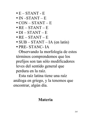 265
• E – STANT - E
• IN –STANT – E
• CON – STANT – E
• RE – STANT – E
• DI – STANT – E
• RE – STANT – E
• SUB – STANT – IA (en latín)
• PRE- STANC- IA
Observando la morfología de estos
términos comprendemos que los
prefijos son tan sólo modificadores
leves del sentido general que
perdura en la raíz.
Esta raíz latina tiene una raíz
análoga en griego, y la tenemos que
encontrar, algún día.
Materia
 