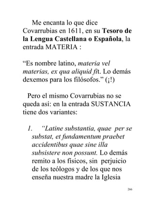 266
Me encanta lo que dice
Covarrubias en 1611, en su Tesoro de
la Lengua Castellana o Española, la
entrada MATERIA :
“Es nombre latino, materia vel
materias, ex qua aliquid fit. Lo demás
dexemos para los filósofos.” (¡!)
Pero el mismo Covarrubias no se
queda así: en la entrada SUSTANCIA
tiene dos variantes:
1. “Latine substantia, quae per se
substat, et fundamentum praebet
accidentibus quae sine illa
subsistere non possunt. Lo demás
remito a los físicos, sin perjuicio
de los teólogos y de los que nos
enseña nuestra madre la Iglesia
 