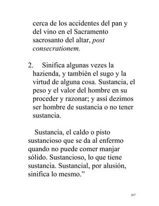 267
cerca de los accidentes del pan y
del vino en el Sacramento
sacrosanto del altar, post
consecrationem.
2. Sinifica algunas vezes la
hazienda, y también el sugo y la
virtud de alguna cosa. Sustancia, el
peso y el valor del hombre en su
proceder y razonar; y assí dezimos
ser hombre de sustancia o no tener
sustancia.
Sustancia, el caldo o pisto
sustancioso que se da al enfermo
quando no puede comer manjar
sólido. Sustancioso, lo que tiene
sustancia. Sustancial, por alusión,
sinifica lo mesmo.”
 