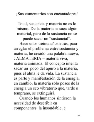 268
¡Sus comentarios son encantadores!
Total, sustancia y materia no es lo
mismo. De la materia se saca algún
material, pero de la sustancia no se
puede sacar un “sustancial”.
Hace unos treinta años atrás, para
arreglar el problema entre sustancia y
materia, he creado una palabra nueva,
: ALMATERIA – materia viva,
materia animada. El concepto intenta
sacar un poco del apuro a la materia,
pues el alma le da vida. La sustancia
es parte y manifestación de la energía,
en cambio, la materia sólo posee de la
energía un eco vibratorio que, tarde o
temprano, se extinguirá.
Cuando los humanos sintieron la
necesidad de describir en
componentes la insondable, e
 