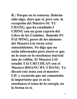 27
R.: Porque no lo conocen. Habrán
oído algo, claro que sí, pero con la
excepción del Maestro SU YU
CHANG, que ha estudiado I
CHING con un gran experto del
Libro de los Cambios, llamado FU
PAI MING, pocos de los alumnos
del Maestro Liu tocan estos
conocimientos. No digo que no
están informados pero cierto es que
no lo usan en la enseñanza marcial
sino de refilón. El Maestro LIU
estudió TAI CHI CHUAN con el
Maestro HSIANG WU CHANG. Yo
discutí este tema con el maestro
LIU y recuerdo que me comentaba
lo importante que es en la
enseñanza el tema de la energía, no
la forma en sí.
 