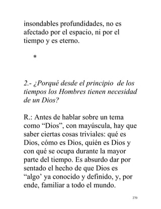 270
insondables profundidades, no es
afectado por el espacio, ni por el
tiempo y es eterno.
*
2.- ¿Porqué desde el principio de los
tiempos los Hombres tienen necesidad
de un Dios?
R.: Antes de hablar sobre un tema
como “Dios”, con mayúscula, hay que
saber ciertas cosas triviales: qué es
Dios, cómo es Dios, quién es Dios y
con qué se ocupa durante la mayor
parte del tiempo. Es absurdo dar por
sentado el hecho de que Dios es
“algo’ ya conocido y definido, y, por
ende, familiar a todo el mundo.
 