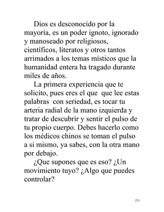 271
Dios es desconocido por la
mayoría, es un poder ignoto, ignorado
y manoseado por religiosos,
científicos, literatos y otros tantos
arrimados a los temas místicos que la
humanidad entera ha tragado durante
miles de años.
La primera experiencia que te
solicito, pues eres el que que lee estas
palabras con seriedad, es tocar tu
arteria radial de la mano izquierda y
tratar de descubrir y sentir el pulso de
tu propio cuerpo. Debes hacerlo como
los médicos chinos se toman el pulso
a si mismo, ya sabes, con la otra mano
por debajo.
¿Que supones que es eso? ¿Un
movimiento tuyo? ¿Algo que puedes
controlar?
 