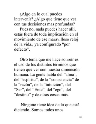 272
¿Algo en lo cual puedes
intervenir? ¿Algo que tiene que ver
con tus decisiones mas profundas?
Pues no, nada puedes hacer allí,
estás fuera de toda implicación en el
movimiento de ese maravilloso reloj
de la vida., ya configurado “por
defecto”.
Otro tema que me hace sonreír es
el uso de los distintos términos que
tienen que ver con nuestra dimensión
humana. La gente habla del ”alma’,
del “espíritu”, de la “consciencia” de
la “razón”, de la “intuición”, del
“Ser”, del “Ente”, del “ego”, del
“destino” y de otras cosas más.
Ninguno tiene idea de lo que está
diciendo. Somos todos unos
 