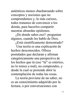 273
auténticos monos chachareando sobre
conceptos y nociones que no
comprendemos y, lo más curioso,
todos tratamos de convencer a los
demás, para hacerlos compartir
nuestras absurdas opiniones.
¿De donde sabes eso?- preguntan
algunos, cuando les hablo de Dios.
¿Está científicamente demostrado?
Una teoría es una explicación de
hechos desconocidos. Ofrece
postulados que declaran y afirman
categóricamente una perspectiva de
los hechos que tú (ese “tú” es retórico,
no lo tomes a mal), no comprendes, y
desde la cual se pretende abrir la
contemplación de todas las cosas.
La teoría proviene de un saber, no
es un conocimiento adquirido por la
lectura, o por conversaciones con
 