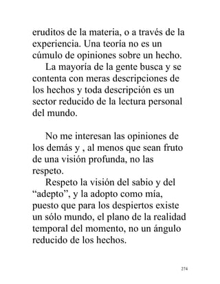 274
eruditos de la materia, o a través de la
experiencia. Una teoría no es un
cúmulo de opiniones sobre un hecho.
La mayoría de la gente busca y se
contenta con meras descripciones de
los hechos y toda descripción es un
sector reducido de la lectura personal
del mundo.
No me interesan las opiniones de
los demás y , al menos que sean fruto
de una visión profunda, no las
respeto.
Respeto la visión del sabio y del
“adepto”, y la adopto como mía,
puesto que para los despiertos existe
un sólo mundo, el plano de la realidad
temporal del momento, no un ángulo
reducido de los hechos.
 