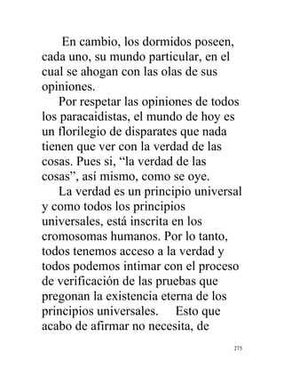 275
En cambio, los dormidos poseen,
cada uno, su mundo particular, en el
cual se ahogan con las olas de sus
opiniones.
Por respetar las opiniones de todos
los paracaidistas, el mundo de hoy es
un florilegio de disparates que nada
tienen que ver con la verdad de las
cosas. Pues si, “la verdad de las
cosas”, así mismo, como se oye.
La verdad es un principio universal
y como todos los principios
universales, está inscrita en los
cromosomas humanos. Por lo tanto,
todos tenemos acceso a la verdad y
todos podemos intimar con el proceso
de verificación de las pruebas que
pregonan la existencia eterna de los
principios universales. Esto que
acabo de afirmar no necesita, de
 