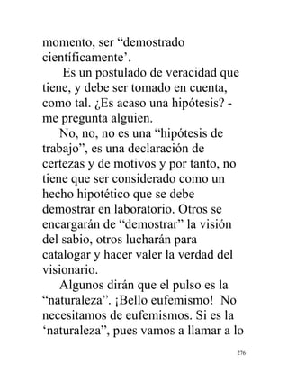 276
momento, ser “demostrado
científicamente’.
Es un postulado de veracidad que
tiene, y debe ser tomado en cuenta,
como tal. ¿Es acaso una hipótesis? -
me pregunta alguien.
No, no, no es una “hipótesis de
trabajo”, es una declaración de
certezas y de motivos y por tanto, no
tiene que ser considerado como un
hecho hipotético que se debe
demostrar en laboratorio. Otros se
encargarán de “demostrar” la visión
del sabio, otros lucharán para
catalogar y hacer valer la verdad del
visionario.
Algunos dirán que el pulso es la
“naturaleza”. ¡Bello eufemismo! No
necesitamos de eufemismos. Si es la
‘naturaleza”, pues vamos a llamar a lo
 