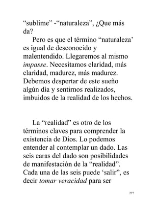 277
“sublime” -“naturaleza”, ¿Que más
da?
Pero es que el término “naturaleza’
es igual de desconocido y
malentendido. Llegaremos al mismo
impasse. Necesitamos claridad, más
claridad, madurez, más madurez.
Debemos despertar de este sueño
algún día y sentirnos realizados,
imbuidos de la realidad de los hechos.
La “realidad” es otro de los
términos claves para comprender la
existencia de Dios. Lo podemos
entender al contemplar un dado. Las
seis caras del dado son posibilidades
de manifestación de la “realidad”.
Cada una de las seis puede ‘salir”, es
decir tomar veracidad para ser
 