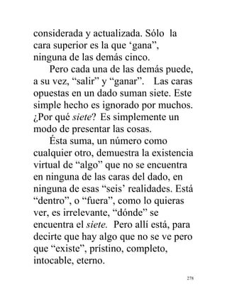 278
considerada y actualizada. Sólo la
cara superior es la que ‘gana”,
ninguna de las demás cinco.
Pero cada una de las demás puede,
a su vez, “salir” y “ganar”. Las caras
opuestas en un dado suman siete. Este
simple hecho es ignorado por muchos.
¿Por qué siete? Es simplemente un
modo de presentar las cosas.
Ésta suma, un número como
cualquier otro, demuestra la existencia
virtual de “algo” que no se encuentra
en ninguna de las caras del dado, en
ninguna de esas “seis’ realidades. Está
“dentro”, o “fuera”, como lo quieras
ver, es irrelevante, “dónde” se
encuentra el siete. Pero allí está, para
decirte que hay algo que no se ve pero
que “existe”, prístino, completo,
intocable, eterno.
 