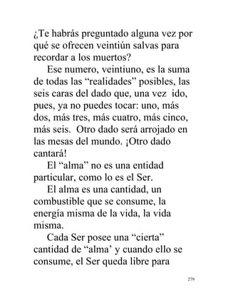 279
¿Te habrás preguntado alguna vez por
qué se ofrecen veintiún salvas para
recordar a los muertos?
Ese numero, veintiuno, es la suma
de todas las “realidades” posibles, las
seis caras del dado que, una vez ido,
pues, ya no puedes tocar: uno, más
dos, más tres, más cuatro, más cinco,
más seis. Otro dado será arrojado en
las mesas del mundo. ¡Otro dado
cantará!
El “alma” no es una entidad
particular, como lo es el Ser.
El alma es una cantidad, un
combustible que se consume, la
energía misma de la vida, la vida
misma.
Cada Ser posee una “cierta”
cantidad de “alma’ y cuando ello se
consume, el Ser queda libre para
 