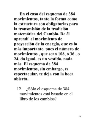 28
En el caso del esquema de 384
movimientos, tanto la forma como
la estructura son obligatorias para
la transmisión de la tradición
matemática del Cambio. De él
aprendí el movimiento de
proyección de la energía, que es lo
más importante, pues el número de
movimientos , que sean 108, o 36 , o
24, da igual, es un vestido, nada
más. El esquema de 384
movimientos, sin embargo, es
espectacular, te deja con la boca
abierta..
12. ¿Sólo el esquema de 384
movimientos está basado en el
libro de los cambios?
 