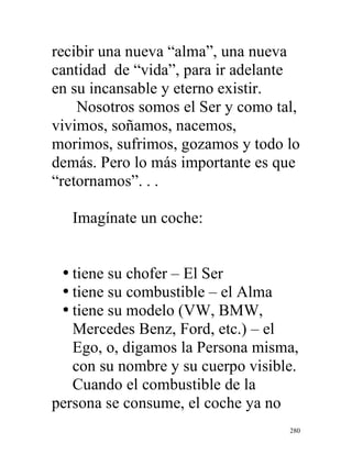 280
recibir una nueva “alma”, una nueva
cantidad de “vida”, para ir adelante
en su incansable y eterno existir.
Nosotros somos el Ser y como tal,
vivimos, soñamos, nacemos,
morimos, sufrimos, gozamos y todo lo
demás. Pero lo más importante es que
“retornamos”. . .
Imagínate un coche:
• tiene su chofer – El Ser
• tiene su combustible – el Alma
• tiene su modelo (VW, BMW,
Mercedes Benz, Ford, etc.) – el
Ego, o, digamos la Persona misma,
con su nombre y su cuerpo visible.
Cuando el combustible de la
persona se consume, el coche ya no
 