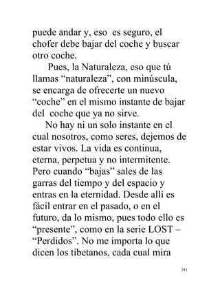 281
puede andar y, eso es seguro, el
chofer debe bajar del coche y buscar
otro coche.
Pues, la Naturaleza, eso que tú
llamas “naturaleza”, con minúscula,
se encarga de ofrecerte un nuevo
“coche” en el mismo instante de bajar
del coche que ya no sirve.
No hay ni un solo instante en el
cual nosotros, como seres, dejemos de
estar vivos. La vida es continua,
eterna, perpetua y no intermitente.
Pero cuando “bajas” sales de las
garras del tiempo y del espacio y
entras en la eternidad. Desde allí es
fácil entrar en el pasado, o en el
futuro, da lo mismo, pues todo ello es
“presente”, como en la serie LOST –
“Perdidos”. No me importa lo que
dicen los tibetanos, cada cual mira
 