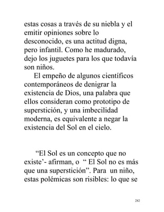 282
estas cosas a través de su niebla y el
emitir opiniones sobre lo
desconocido, es una actitud digna,
pero infantil. Como he madurado,
dejo los juguetes para los que todavía
son niños.
El empeño de algunos científicos
contemporáneos de denigrar la
existencia de Dios, una palabra que
ellos consideran como prototipo de
superstición, y una imbecilidad
moderna, es equivalente a negar la
existencia del Sol en el cielo.
“El Sol es un concepto que no
existe’- afirman, o “ El Sol no es más
que una superstición”. Para un niño,
estas polémicas son risibles: lo que se
 