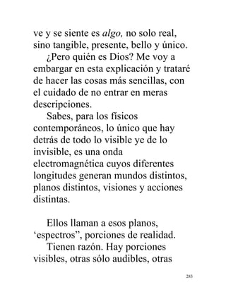 283
ve y se siente es algo, no solo real,
sino tangible, presente, bello y único.
¿Pero quién es Dios? Me voy a
embargar en esta explicación y trataré
de hacer las cosas más sencillas, con
el cuidado de no entrar en meras
descripciones.
Sabes, para los físicos
contemporáneos, lo único que hay
detrás de todo lo visible ye de lo
invisible, es una onda
electromagnética cuyos diferentes
longitudes generan mundos distintos,
planos distintos, visiones y acciones
distintas.
Ellos llaman a esos planos,
‘espectros”, porciones de realidad.
Tienen razón. Hay porciones
visibles, otras sólo audibles, otras
 